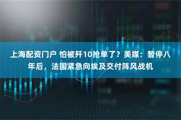 上海配资门户 怕被歼10抢单了？美媒：暂停八年后，法国紧急向埃及交付阵风战机
