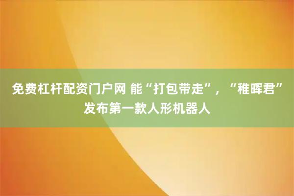 免费杠杆配资门户网 能“打包带走”，“稚晖君”发布第一款人形机器人