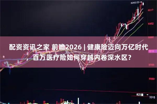 配资资讯之家 前瞻2026 | 健康险迈向万亿时代，百万医疗险如何穿越内卷深水区？