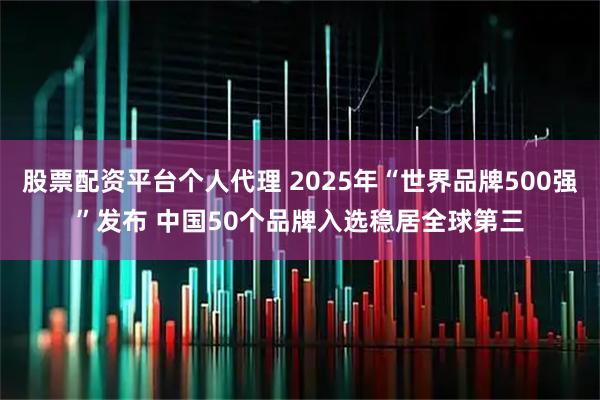 股票配资平台个人代理 2025年“世界品牌500强”发布 中国50个品牌入选稳居全球第三