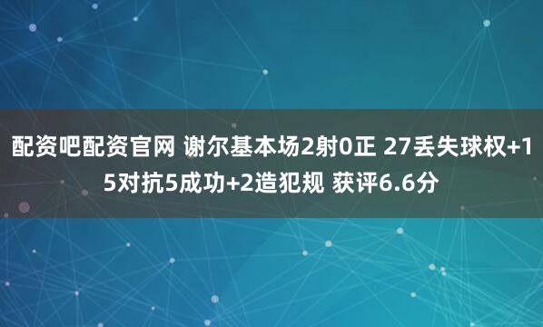 配资吧配资官网 谢尔基本场2射0正 27丢失球权+15对抗5成功+2造犯规 获评6.6分