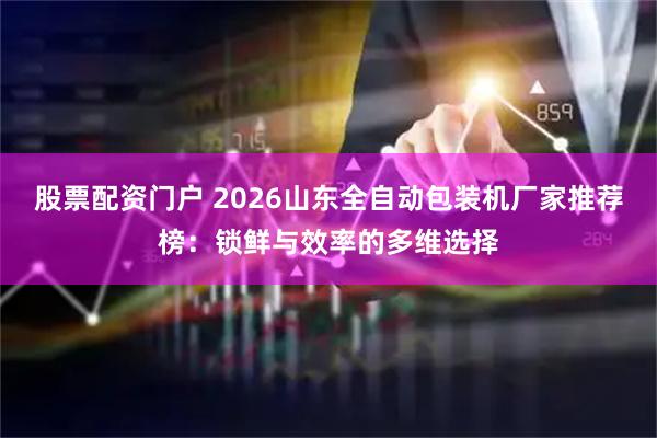 股票配资门户 2026山东全自动包装机厂家推荐榜：锁鲜与效率的多维选择