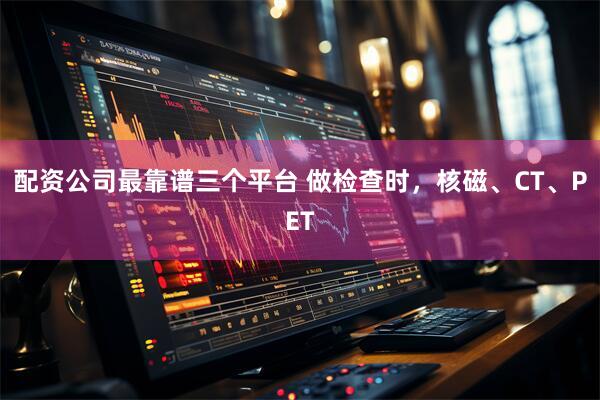 配资公司最靠谱三个平台 做检查时，核磁、CT、PET