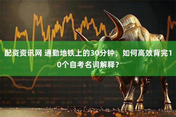 配资资讯网 通勤地铁上的30分钟，如何高效背完10个自考名词解释？