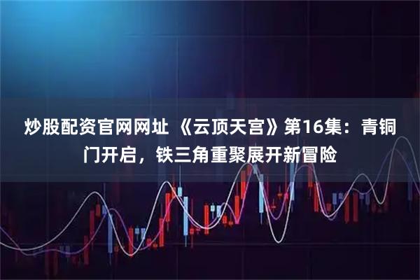 炒股配资官网网址 《云顶天宫》第16集:青铜门开启,铁三角重聚展开新冒险