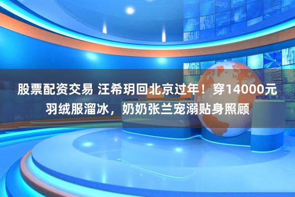 股票配资交易 汪希玥回北京过年！穿14000元羽绒服溜冰，奶奶张兰宠溺贴身照顾