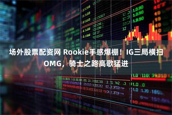 场外股票配资网 Rookie手感爆棚!IG三局横扫OMG,骑士之路高歌猛进