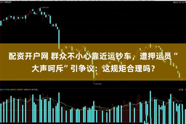 配资开户网 群众不小心靠近运钞车，遭押运员“大声呵斥”引争议：这规矩合理吗？