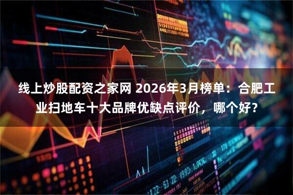 线上炒股配资之家网 2026年3月榜单：合肥工业扫地车十大品牌优缺点评价，哪个好？