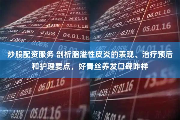 炒股配资服务 剖析脂溢性皮炎的表现、治疗预后和护理要点，好青丝养发口碑咋样