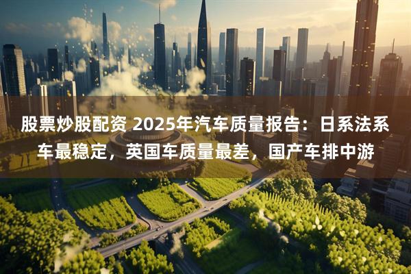 股票炒股配资 2025年汽车质量报告：日系法系车最稳定，英国车质量最差，国产车排中游