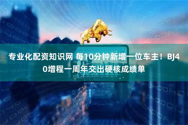 专业化配资知识网 每10分钟新增一位车主！BJ40增程一周年交出硬核成绩单