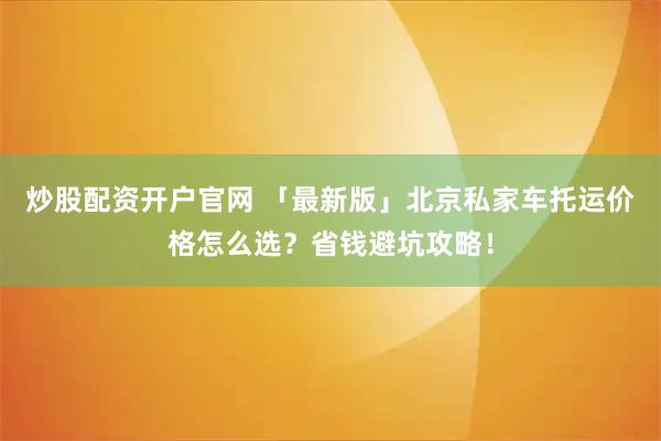 炒股配资开户官网 「最新版」北京私家车托运价格怎么选？省钱避坑攻略！