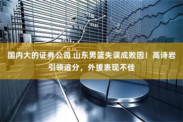 国内大的证券公司 山东男篮失误成败因！高诗岩引领追分，外援表现不佳