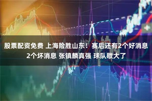 股票配资免费 上海险胜山东！赛后还有2个好消息2个坏消息 张镇麟真强 球队歇大了