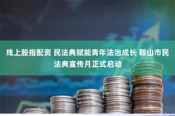 线上股指配资 民法典赋能青年法治成长 鞍山市民法典宣传月正式启动