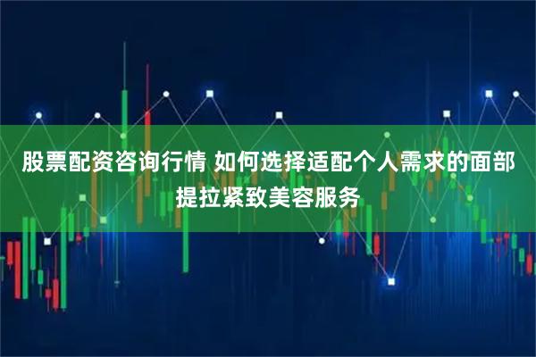 股票配资咨询行情 如何选择适配个人需求的面部提拉紧致美容服务