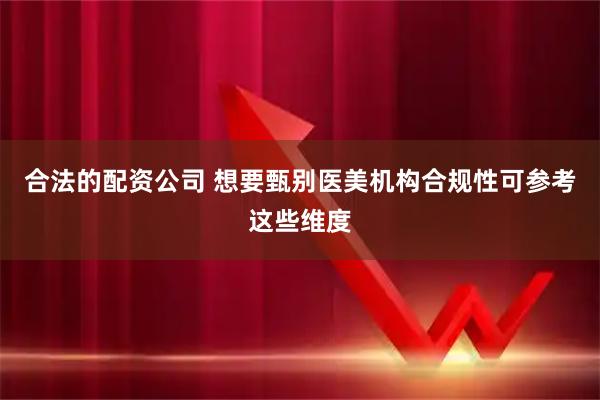 合法的配资公司 想要甄别医美机构合规性可参考这些维度