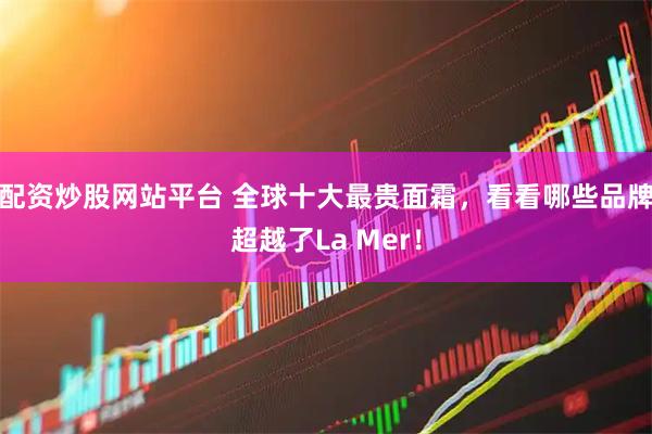 配资炒股网站平台 全球十大最贵面霜，看看哪些品牌超越了La Mer！