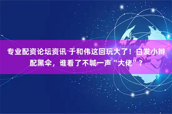 专业配资论坛资讯 于和伟这回玩大了！白发小辫配黑伞，谁看了不喊一声“大佬”？