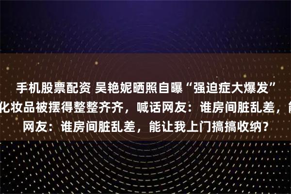 手机股票配资 吴艳妮晒照自曝“强迫症大爆发”：家中香水、口红等化妆品被摆得整整齐齐，喊话网友：谁房间脏乱差，能让我上门搞搞收纳？