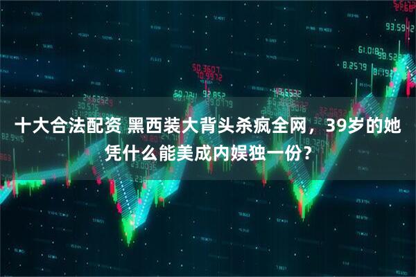 十大合法配资 黑西装大背头杀疯全网，39岁的她凭什么能美成内娱独一份？