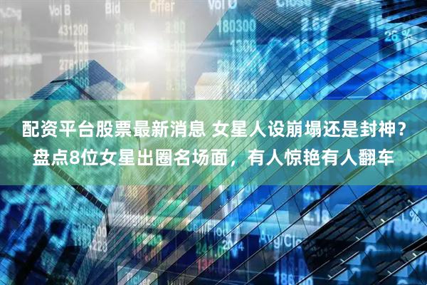 配资平台股票最新消息 女星人设崩塌还是封神？盘点8位女星出圈名场面，有人惊艳有人翻车