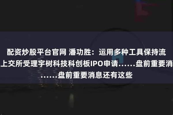 配资炒股平台官网 潘功胜：运用多种工具保持流动性充裕；上交所受理宇树科技科创板IPO申请……盘前重要消息还有这些