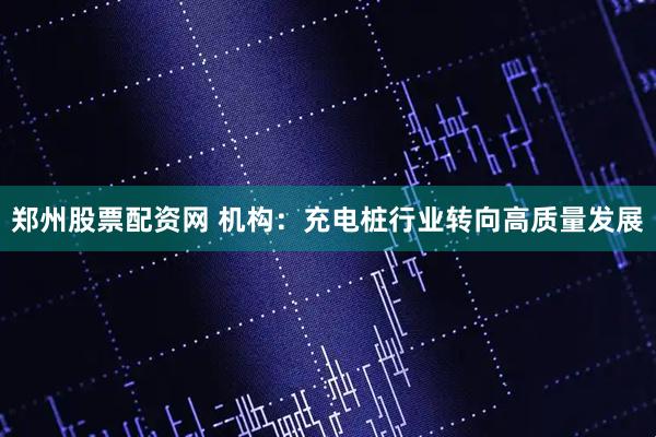 郑州股票配资网 机构：充电桩行业转向高质量发展