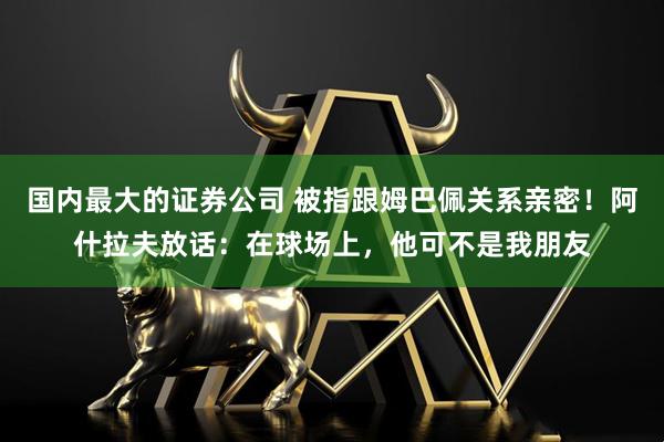 国内最大的证券公司 被指跟姆巴佩关系亲密！阿什拉夫放话：在球场上，他可不是我朋友