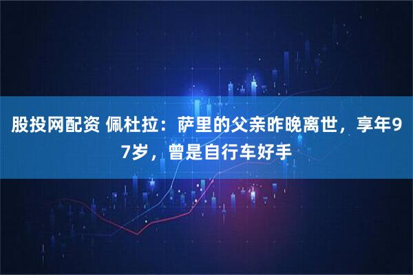 股投网配资 佩杜拉：萨里的父亲昨晚离世，享年97岁，曾是自行车好手