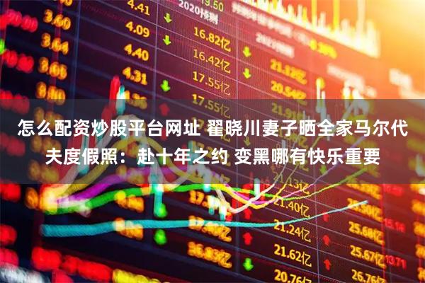 怎么配资炒股平台网址 翟晓川妻子晒全家马尔代夫度假照：赴十年之约 变黑哪有快乐重要